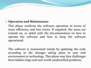  Operation and Maintenance
This phase confirms the software operation in terms of
more efficiency and less errors. If required, the users are
trained on, or aided with the documentation on how to
operate the software and how to keep the software
operational.
The software is maintained timely by updating the code
according to the changes taking place in user end
environment or technology. This phase may face challenges
from hidden bugs and real-world unidentified problems.
 