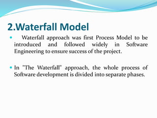 2.Waterfall Model
 Waterfall approach was first Process Model to be
introduced and followed widely in Software
Engineering to ensure success of the project.
 In "The Waterfall" approach, the whole process of
Software development is divided into separate phases.
 