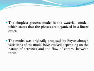 The simplest process model is the waterfall model,
which states that the phases are organized in a linear
order.
 The model was originally proposed by Royce ,though
variations of the model have evolved depending on the
nature of activities and the flow of control between
them.
 