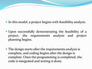  In this model, a project begins with feasibility analysis.
 Upon successfully demonstrating the feasibility of a
project, the requirements analysis and project
planning begins.
 The design starts after the requirements analysis is
complete, and coding begins after the design is
complete. Once the programming is completed, the
code is integrated and testing is done.
 