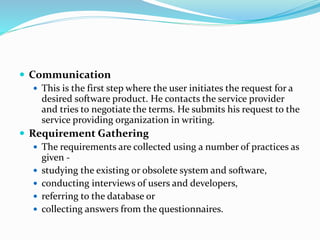  Communication
 This is the first step where the user initiates the request for a
desired software product. He contacts the service provider
and tries to negotiate the terms. He submits his request to the
service providing organization in writing.
 Requirement Gathering
 The requirements are collected using a number of practices as
given -
 studying the existing or obsolete system and software,
 conducting interviews of users and developers,
 referring to the database or
 collecting answers from the questionnaires.
 