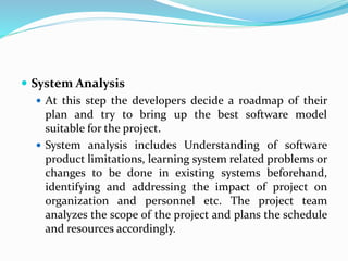  System Analysis
 At this step the developers decide a roadmap of their
plan and try to bring up the best software model
suitable for the project.
 System analysis includes Understanding of software
product limitations, learning system related problems or
changes to be done in existing systems beforehand,
identifying and addressing the impact of project on
organization and personnel etc. The project team
analyzes the scope of the project and plans the schedule
and resources accordingly.
 
