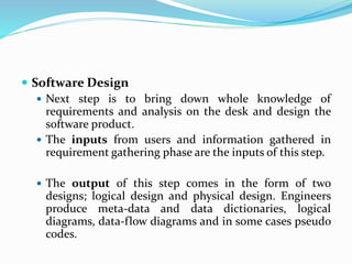 Software Design
 Next step is to bring down whole knowledge of
requirements and analysis on the desk and design the
software product.
 The inputs from users and information gathered in
requirement gathering phase are the inputs of this step.
 The output of this step comes in the form of two
designs; logical design and physical design. Engineers
produce meta-data and data dictionaries, logical
diagrams, data-flow diagrams and in some cases pseudo
codes.
 