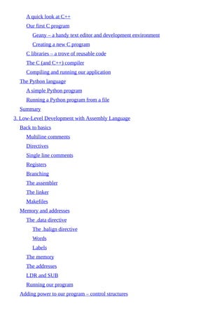 A quick look at C++
Our first C program
Geany – a handy text editor and development environment
Creating a new C program
C libraries – a trove of reusable code
The C (and C++) compiler
Compiling and running our application
The Python language
A simple Python program
Running a Python program from a file
Summary
3. Low-Level Development with Assembly Language
Back to basics
Multiline comments
Directives
Single line comments
Registers
Branching
The assembler
The linker
Makefiles
Memory and addresses
The .data directive
The .balign directive
Words
Labels
The memory
The addresses
LDR and SUB
Running our program
Adding power to our program – control structures
 