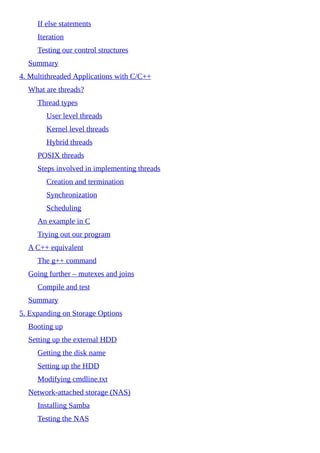 If else statements
Iteration
Testing our control structures
Summary
4. Multithreaded Applications with C/C++
What are threads?
Thread types
User level threads
Kernel level threads
Hybrid threads
POSIX threads
Steps involved in implementing threads
Creation and termination
Synchronization
Scheduling
An example in C
Trying out our program
A C++ equivalent
The g++ command
Going further – mutexes and joins
Compile and test
Summary
5. Expanding on Storage Options
Booting up
Setting up the external HDD
Getting the disk name
Setting up the HDD
Modifying cmdline.txt
Network-attached storage (NAS)
Installing Samba
Testing the NAS
 