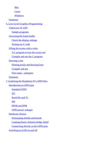 Mac
Linux
Windows
Summary
6. Low-Level Graphics Programming
VideoCore IV GPU
Sample programs
Accessing the frame buffer
Check the display settings
Testing our C code
Filling the screen with a color
A C program to turn the screen red
Compile and run the C program
Drawing a line
Plotting pixels and drawing lines
Compile and run
Next steps – polygons
Summary
7. Exploring the Raspberry Pi’s GPIO Pins
Introduction to GPIO pins
Standard GPIO
I2C
Serial Rx and Tx
SPI
PWM and PPM
GPIO power voltages
Hardware choices
Prototyping shields and boards
Cooking Hacks Arduino bridge shield
Connecting directly to the GPIO pins
Switching an LED on and off
 