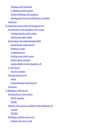 Setting up the hardware
C blinking LED program
Python blinking LED program
Reading data from the GPIO pins in Python
Summary
8. Exploring Sound with the Raspberry Pi 2
Introduction to the Raspberry Pi’s sound
Configuring the audio output
Setting the audio output
Interacting with audio through GPIO
Installing the audio drivers
Hardware setup
Loading drivers
Getting some drum tracks
Python drum machine
Audio shields for the Raspberry Pi
C and ALSA
ALSA examples
Introducing Sonic Pi
Setup
Experimenting with Sonic Pi
Summary
9. Building a Web Server
Introduction to web servers
HTTP requests
HTML
Popular web servers available on the Raspberry Pi
Apache
NGINX
Building a Python web server
Python web server code
 
