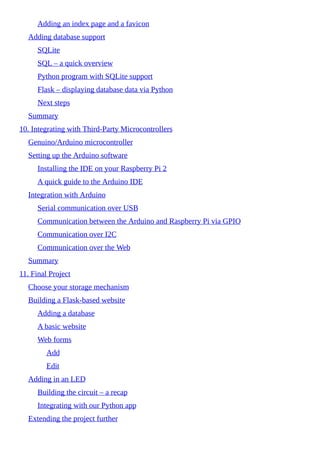 Adding an index page and a favicon
Adding database support
SQLite
SQL – a quick overview
Python program with SQLite support
Flask – displaying database data via Python
Next steps
Summary
10. Integrating with Third-Party Microcontrollers
Genuino/Arduino microcontroller
Setting up the Arduino software
Installing the IDE on your Raspberry Pi 2
A quick guide to the Arduino IDE
Integration with Arduino
Serial communication over USB
Communication between the Arduino and Raspberry Pi via GPIO
Communication over I2C
Communication over the Web
Summary
11. Final Project
Choose your storage mechanism
Building a Flask-based website
Adding a database
A basic website
Web forms
Add
Edit
Adding in an LED
Building the circuit – a recap
Integrating with our Python app
Extending the project further
 