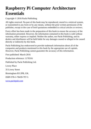 Raspberry Pi Computer Architecture
Essentials
Copyright © 2016 Packt Publishing
All rights reserved. No part of this book may be reproduced, stored in a retrieval system,
or transmitted in any form or by any means, without the prior written permission of the
publisher, except in the case of brief quotations embedded in critical articles or reviews.
Every effort has been made in the preparation of this book to ensure the accuracy of the
information presented. However, the information contained in this book is sold without
warranty, either express or implied. Neither the author, nor Packt Publishing, and its
dealers and distributors will be held liable for any damages caused or alleged to be caused
directly or indirectly by this book.
Packt Publishing has endeavored to provide trademark information about all of the
companies and products mentioned in this book by the appropriate use of capitals.
However, Packt Publishing cannot guarantee the accuracy of this information.
First published: March 2016
Production reference: 1170316
Published by Packt Publishing Ltd.
Livery Place
35 Livery Street
Birmingham B3 2PB, UK.
ISBN 978-1-78439-797-5
www.packtpub.com
 