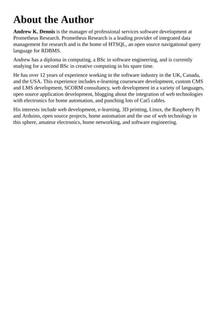 About the Author
Andrew K. Dennis is the manager of professional services software development at
Prometheus Research. Prometheus Research is a leading provider of integrated data
management for research and is the home of HTSQL, an open source navigational query
language for RDBMS.
Andrew has a diploma in computing, a BSc in software engineering, and is currently
studying for a second BSc in creative computing in his spare time.
He has over 12 years of experience working in the software industry in the UK, Canada,
and the USA. This experience includes e-learning courseware development, custom CMS
and LMS development, SCORM consultancy, web development in a variety of languages,
open source application development, blogging about the integration of web technologies
with electronics for home automation, and punching lots of Cat5 cables.
His interests include web development, e-learning, 3D printing, Linux, the Raspberry Pi
and Arduino, open source projects, home automation and the use of web technology in
this sphere, amateur electronics, home networking, and software engineering.
 