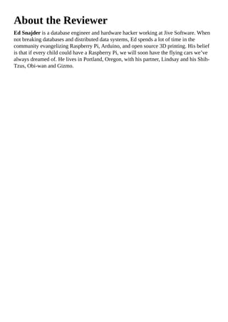 About the Reviewer
Ed Snajder is a database engineer and hardware hacker working at Jive Software. When
not breaking databases and distributed data systems, Ed spends a lot of time in the
community evangelizing Raspberry Pi, Arduino, and open source 3D printing. His belief
is that if every child could have a Raspberry Pi, we will soon have the flying cars we’ve
always dreamed of. He lives in Portland, Oregon, with his partner, Lindsay and his Shih-
Tzus, Obi-wan and Gizmo.
 