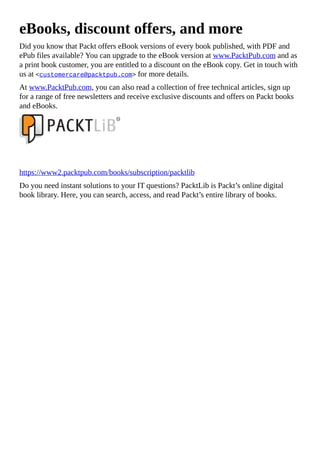 eBooks, discount offers, and more
Did you know that Packt offers eBook versions of every book published, with PDF and
ePub files available? You can upgrade to the eBook version at www.PacktPub.com and as
a print book customer, you are entitled to a discount on the eBook copy. Get in touch with
us at <customercare@packtpub.com> for more details.
At www.PacktPub.com, you can also read a collection of free technical articles, sign up
for a range of free newsletters and receive exclusive discounts and offers on Packt books
and eBooks.
https://www2.packtpub.com/books/subscription/packtlib
Do you need instant solutions to your IT questions? PacktLib is Packt’s online digital
book library. Here, you can search, access, and read Packt’s entire library of books.
 
