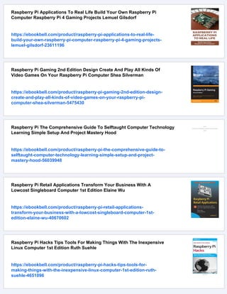 Raspberry Pi Applications To Real Life Build Your Own Raspberry Pi
Computer Raspberry Pi 4 Gaming Projects Lemuel Gilsdorf
https://ebookbell.com/product/raspberry-pi-applications-to-real-life-
build-your-own-raspberry-pi-computer-raspberry-pi-4-gaming-projects-
lemuel-gilsdorf-23611196
Raspberry Pi Gaming 2nd Edition Design Create And Play All Kinds Of
Video Games On Your Raspberry Pi Computer Shea Silverman
https://ebookbell.com/product/raspberry-pi-gaming-2nd-edition-design-
create-and-play-all-kinds-of-video-games-on-your-raspberry-pi-
computer-shea-silverman-5475430
Raspberry Pi The Comprehensive Guide To Selftaught Computer Technology
Learning Simple Setup And Project Mastery Hood
https://ebookbell.com/product/raspberry-pi-the-comprehensive-guide-to-
selftaught-computer-technology-learning-simple-setup-and-project-
mastery-hood-56039948
Raspberry Pi Retail Applications Transform Your Business With A
Lowcost Singleboard Computer 1st Edition Elaine Wu
https://ebookbell.com/product/raspberry-pi-retail-applications-
transform-your-business-with-a-lowcost-singleboard-computer-1st-
edition-elaine-wu-40670602
Raspberry Pi Hacks Tips Tools For Making Things With The Inexpensive
Linux Computer 1st Edition Ruth Suehle
https://ebookbell.com/product/raspberry-pi-hacks-tips-tools-for-
making-things-with-the-inexpensive-linux-computer-1st-edition-ruth-
suehle-4651096
 