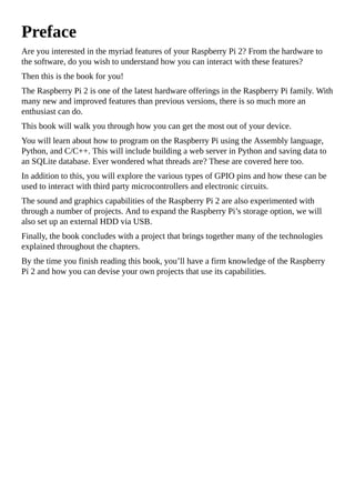 Preface
Are you interested in the myriad features of your Raspberry Pi 2? From the hardware to
the software, do you wish to understand how you can interact with these features?
Then this is the book for you!
The Raspberry Pi 2 is one of the latest hardware offerings in the Raspberry Pi family. With
many new and improved features than previous versions, there is so much more an
enthusiast can do.
This book will walk you through how you can get the most out of your device.
You will learn about how to program on the Raspberry Pi using the Assembly language,
Python, and C/C++. This will include building a web server in Python and saving data to
an SQLite database. Ever wondered what threads are? These are covered here too.
In addition to this, you will explore the various types of GPIO pins and how these can be
used to interact with third party microcontrollers and electronic circuits.
The sound and graphics capabilities of the Raspberry Pi 2 are also experimented with
through a number of projects. And to expand the Raspberry Pi’s storage option, we will
also set up an external HDD via USB.
Finally, the book concludes with a project that brings together many of the technologies
explained throughout the chapters.
By the time you finish reading this book, you’ll have a firm knowledge of the Raspberry
Pi 2 and how you can devise your own projects that use its capabilities.
 