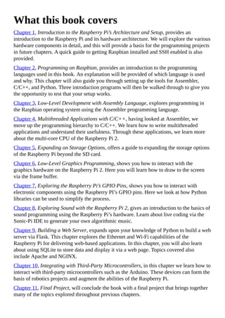 What this book covers
Chapter 1, Introduction to the Raspberry Pi’s Architecture and Setup, provides an
introduction to the Raspberry Pi and its hardware architecture. We will explore the various
hardware components in detail, and this will provide a basis for the programming projects
in future chapters. A quick guide to getting Raspbian installed and SSH enabled is also
provided.
Chapter 2, Programming on Raspbian, provides an introduction to the programming
languages used in this book. An explanation will be provided of which language is used
and why. This chapter will also guide you through setting up the tools for Assembler,
C/C++, and Python. Three introduction programs will then be walked through to give you
the opportunity to test that your setup works.
Chapter 3, Low-Level Development with Assembly Language, explores programming in
the Raspbian operating system using the Assembler programming language.
Chapter 4, Multithreaded Applications with C/C++, having looked at Assembler, we
move up the programming hierarchy to C/C++. We learn how to write multithreaded
applications and understand their usefulness. Through these applications, we learn more
about the multi-core CPU of the Raspberry Pi 2.
Chapter 5, Expanding on Storage Options, offers a guide to expanding the storage options
of the Raspberry Pi beyond the SD card.
Chapter 6, Low-Level Graphics Programming, shows you how to interact with the
graphics hardware on the Raspberry Pi 2. Here you will learn how to draw to the screen
via the frame buffer.
Chapter 7, Exploring the Raspberry Pi’s GPIO Pins, shows you how to interact with
electronic components using the Raspberry PI’s GPIO pins. Here we look at how Python
libraries can be used to simplify the process.
Chapter 8, Exploring Sound with the Raspberry Pi 2, gives an introduction to the basics of
sound programming using the Raspberry Pi’s hardware. Learn about live coding via the
Sonic-Pi IDE to generate your own algorithmic music.
Chapter 9, Building a Web Server, expands upon your knowledge of Python to build a web
server via Flask. This chapter explores the Ethernet and Wi-Fi capabilities of the
Raspberry Pi for delivering web-based applications. In this chapter, you will also learn
about using SQLite to store data and display it via a web page. Topics covered also
include Apache and NGINX.
Chapter 10, Integrating with Third-Party Microcontrollers, in this chapter we learn how to
interact with third-party microcontrollers such as the Arduino. These devices can form the
basis of robotics projects and augment the abilities of the Raspberry Pi.
Chapter 11, Final Project, will conclude the book with a final project that brings together
many of the topics explored throughout previous chapters.
 
