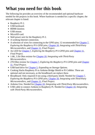 What you need for this book
The following list provides an overview of the recommended and optional hardware
needed for the projects in this book. Where hardware is needed for a specific chapter, the
relevant chapter is listed:
Raspberry Pi 2.
USB keyboard.
HDMI monitor.
USB mouse.
MicroSD card.
Wall power unit for the Raspberry Pi 2.
A working Internet connection.
A selection of wires for connecting to the GPIO pins; 12 recommended for Chapter 7,
Exploring the Raspberry Pi’s GPIO pins, Chapter 10, Integrating with Third-Party
Microcontrollers, and Chapter 11, Final Project.
An LED for Chapter 7, Exploring the Raspberry Pi’s GPIO pins and Chapter 11,
Final Project.
1.6K, 3.3k Ohm resistor for Chapter 10, Integrating with Third-Party
Microcontrollers.
270 Ohm resistor for Chapter 7, Exploring the Raspberry Pi’s GPIO pins and Chapter
11, Final Project.
USB hard drive for Chapter 5, Expanding on Storage Options.
Cooking Hacks Raspberry Pi to Arduino Bridge Shield or Pi Cobbler. These are
optional and not necessary, as the breadboard can replace these.
Breadboard. Only required if not using a third-party shield. Needed for Chapter 7,
Exploring the Raspberry Pi’s GPIO pins, Chapter 10, Integrating with Third-Party
Microcontrollers, and Chapter 11, Final Project.
Arduino Uno. Needed for Chapter 10, Integrating with Third-Party Microcontrollers.
USB cable to connect Arduino to Raspberry Pi. Needed for Chapter 10, Integrating
with Third-Party Microcontrollers.
 
