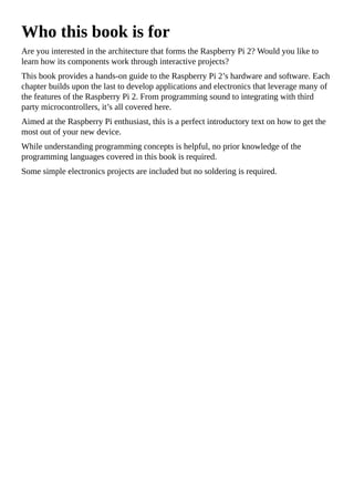 Who this book is for
Are you interested in the architecture that forms the Raspberry Pi 2? Would you like to
learn how its components work through interactive projects?
This book provides a hands-on guide to the Raspberry Pi 2’s hardware and software. Each
chapter builds upon the last to develop applications and electronics that leverage many of
the features of the Raspberry Pi 2. From programming sound to integrating with third
party microcontrollers, it’s all covered here.
Aimed at the Raspberry Pi enthusiast, this is a perfect introductory text on how to get the
most out of your new device.
While understanding programming concepts is helpful, no prior knowledge of the
programming languages covered in this book is required.
Some simple electronics projects are included but no soldering is required.
 