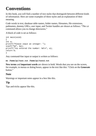 Conventions
In this book, you will find a number of text styles that distinguish between different kinds
of information. Here are some examples of these styles and an explanation of their
meaning.
Code words in text, database table names, folder names, filenames, file extensions,
pathnames, dummy URLs, user input, and Twitter handles are shown as follows: “The cd
command allows you to change directories.”
A block of code is set as follows:
int main(void)
{
int a;
printf("Please input an integer: ");
scanf("%d", &a);
printf("You entered the number: %dn", a);
return 0;
}
Any command-line input or output is written as follows:
mv /home/pi/test.txt /home/pi/test2.txt
New terms and important words are shown in bold. Words that you see on the screen,
for example, in menus or dialog boxes, appear in the text like this: “Click on the Generate
button.”
Note
Warnings or important notes appear in a box like this.
Tip
Tips and tricks appear like this.
 