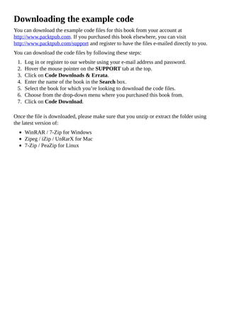 Downloading the example code
You can download the example code files for this book from your account at
http://www.packtpub.com. If you purchased this book elsewhere, you can visit
http://www.packtpub.com/support and register to have the files e-mailed directly to you.
You can download the code files by following these steps:
1. Log in or register to our website using your e-mail address and password.
2. Hover the mouse pointer on the SUPPORT tab at the top.
3. Click on Code Downloads & Errata.
4. Enter the name of the book in the Search box.
5. Select the book for which you’re looking to download the code files.
6. Choose from the drop-down menu where you purchased this book from.
7. Click on Code Download.
Once the file is downloaded, please make sure that you unzip or extract the folder using
the latest version of:
WinRAR / 7-Zip for Windows
Zipeg / iZip / UnRarX for Mac
7-Zip / PeaZip for Linux
 