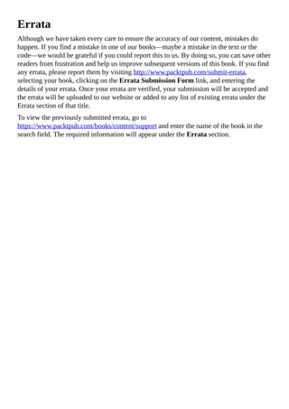 Errata
Although we have taken every care to ensure the accuracy of our content, mistakes do
happen. If you find a mistake in one of our books—maybe a mistake in the text or the
code—we would be grateful if you could report this to us. By doing so, you can save other
readers from frustration and help us improve subsequent versions of this book. If you find
any errata, please report them by visiting http://www.packtpub.com/submit-errata,
selecting your book, clicking on the Errata Submission Form link, and entering the
details of your errata. Once your errata are verified, your submission will be accepted and
the errata will be uploaded to our website or added to any list of existing errata under the
Errata section of that title.
To view the previously submitted errata, go to
https://www.packtpub.com/books/content/support and enter the name of the book in the
search field. The required information will appear under the Errata section.
 