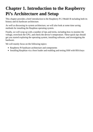 Chapter 1. Introduction to the Raspberry
Pi’s Architecture and Setup
This chapter provides a brief introduction to the Raspberry Pi 2 Model B including both its
history and its hardware architecture.
As well as discussing its system architecture, we will also look at some time saving
methods for installing the Raspbian operating system.
Finally, we will wrap up with a number of tips and tricks, including how to monitor the
voltage, overclock the CPU, and check the device’s temperature. These quick tips should
get you started exploring the operating system, installing software, and investigating the
hardware.
We will mainly focus on the following topics:
Raspberry Pi hardware architecture and components
Installing Raspbian via a boot loader and enabling and testing SSH with RSA keys
 