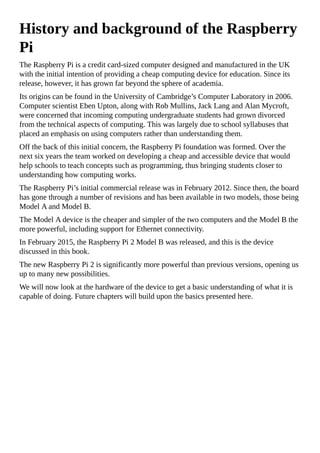 History and background of the Raspberry
Pi
The Raspberry Pi is a credit card-sized computer designed and manufactured in the UK
with the initial intention of providing a cheap computing device for education. Since its
release, however, it has grown far beyond the sphere of academia.
Its origins can be found in the University of Cambridge’s Computer Laboratory in 2006.
Computer scientist Eben Upton, along with Rob Mullins, Jack Lang and Alan Mycroft,
were concerned that incoming computing undergraduate students had grown divorced
from the technical aspects of computing. This was largely due to school syllabuses that
placed an emphasis on using computers rather than understanding them.
Off the back of this initial concern, the Raspberry Pi foundation was formed. Over the
next six years the team worked on developing a cheap and accessible device that would
help schools to teach concepts such as programming, thus bringing students closer to
understanding how computing works.
The Raspberry Pi’s initial commercial release was in February 2012. Since then, the board
has gone through a number of revisions and has been available in two models, those being
Model A and Model B.
The Model A device is the cheaper and simpler of the two computers and the Model B the
more powerful, including support for Ethernet connectivity.
In February 2015, the Raspberry Pi 2 Model B was released, and this is the device
discussed in this book.
The new Raspberry Pi 2 is significantly more powerful than previous versions, opening us
up to many new possibilities.
We will now look at the hardware of the device to get a basic understanding of what it is
capable of doing. Future chapters will build upon the basics presented here.
 