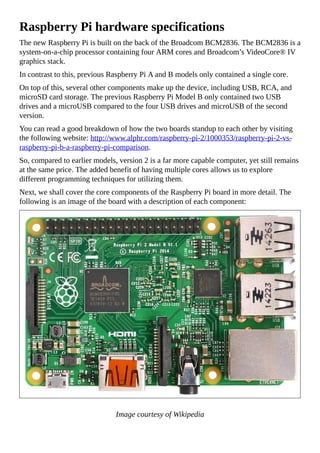 Raspberry Pi hardware specifications
The new Raspberry Pi is built on the back of the Broadcom BCM2836. The BCM2836 is a
system-on-a-chip processor containing four ARM cores and Broadcom’s VideoCore® IV
graphics stack.
In contrast to this, previous Raspberry Pi A and B models only contained a single core.
On top of this, several other components make up the device, including USB, RCA, and
microSD card storage. The previous Raspberry Pi Model B only contained two USB
drives and a microUSB compared to the four USB drives and microUSB of the second
version.
You can read a good breakdown of how the two boards standup to each other by visiting
the following website: http://www.alphr.com/raspberry-pi-2/1000353/raspberry-pi-2-vs-
raspberry-pi-b-a-raspberry-pi-comparison.
So, compared to earlier models, version 2 is a far more capable computer, yet still remains
at the same price. The added benefit of having multiple cores allows us to explore
different programming techniques for utilizing them.
Next, we shall cover the core components of the Raspberry Pi board in more detail. The
following is an image of the board with a description of each component:
Image courtesy of Wikipedia
 