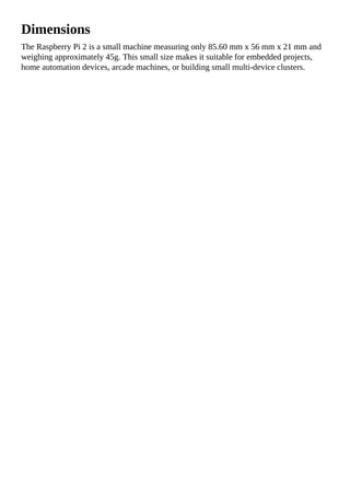 Dimensions
The Raspberry Pi 2 is a small machine measuring only 85.60 mm x 56 mm x 21 mm and
weighing approximately 45g. This small size makes it suitable for embedded projects,
home automation devices, arcade machines, or building small multi-device clusters.
 