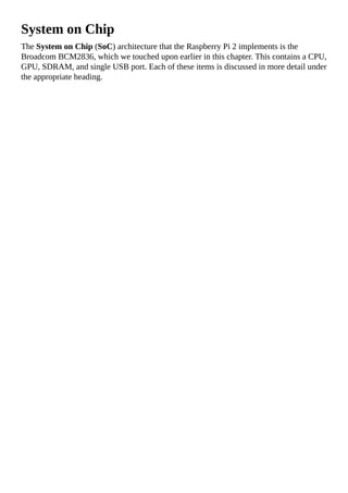 System on Chip
The System on Chip (SoC) architecture that the Raspberry Pi 2 implements is the
Broadcom BCM2836, which we touched upon earlier in this chapter. This contains a CPU,
GPU, SDRAM, and single USB port. Each of these items is discussed in more detail under
the appropriate heading.
 