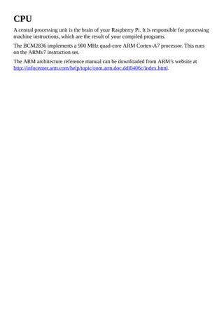 CPU
A central processing unit is the brain of your Raspberry Pi. It is responsible for processing
machine instructions, which are the result of your compiled programs.
The BCM2836 implements a 900 MHz quad-core ARM Cortex-A7 processor. This runs
on the ARMv7 instruction set.
The ARM architecture reference manual can be downloaded from ARM’s website at
http://infocenter.arm.com/help/topic/com.arm.doc.ddi0406c/index.html.
 