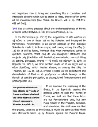 The persons whom Plato
here attacks as Friends of
Forms are those who held
the same doctrine as Plato
himself espouses in
Phædon, Republic, &c.
and ingenious man to bring out something like a consistent and
intelligible doctrine which will do credit to Plato, and to soften down
all the inconsistencies (see Philos. der Griech. vol. ii. pp. 394-415-
429 ed. 2nd).
140 See a striking passage about the unchangeableness of Forms
or Ideas in the Kratylus, p. 439 D-E; also Philêbus, p. 15.
In the Parmenidês (p. 132 D) the supposition τὰ εἴδη ἐστάναι ἐν
τῇ φύσει is one of those set up by Sokrates and impugned by
Parmenides. Nevertheless in an earlier passage of that dialogue
Sokrates is made to include κίνησις and στάσις among the εἴδη (p.
129 E). It will be found, however, that when Parmenides comes to
question Sokrates, What εἴδη do you recognise? attributes and
subjects only (the latter with hesitation) are included: no such thing
as actions, processes, events — τὸ ποιεῖν καὶ πάσχειν (p. 130). In
Republic vii. 529 D, we find mention made of τὸ ὂν τάχος and ἡ
οὖσα βραδύτης, which implies κίνησις as among the εἴδη. In
Theætêt. pp. 152 D, 156 A, κίνησις is noted as the constituent and
characteristic of Fieri — τὸ γιγνόμενον — which belongs to the
domain of sensible perception, as distinguished from permanent and
unchangeable Ens.
If we examine the reasoning of the
Eleate, in the Sophistês, against the
persons whom he calls the Friends of
Forms, we shall see that these latter
are not Parmenideans only, but also
Plato himself in the Phædon, Republic,
and elsewhere. We shall also see that
the ground, taken up by the Eleate, is much the same as that which
was afterwards taken up by Aristotle against the Platonic Ideas.
 