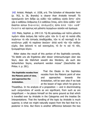 The Sophistês recedes from
the Platonic point of view,
and approaches the
Aristotelian.
142 Aristot. Metaph. vi. 1038, a-b. The Scholion of Alexander here
(p. 763, b. 36, Brandis) is clearer than Aristotle himself. Τὸ
προκείμενόν ἐστι δεῖξαι ὡς οὐδὲν τῶν καθόλου οὐσία ἔστιν· οὔτε
γὰρ ὁ καθόλου ἄνθρωπος ἢ ὁ καθόλου ἵππος, οὔτε ἄλλο οὐδέν· ἀλλ’
ἕκαστον αὐτων δ ι α ν ο ί α ς ἀ π ό μ α ξ ί ς ἐστιν ἀ π ὸ τ ῶ ν κ α θ ’
ἕ κ α σ τ α καὶ πρώτως καὶ μάλιστα λεγομένων οὐσιῶν καὶ ὁμοίωμα.
143 Plato, Sophist. p. 249 C-D. Τῷ δὴ φιλοσόφῳ καὶ ταῦτα μάλιστα
τιμῶντι πᾶσα ἀνάγκη διὰ ταῦτα μήτε τῶν ἓν ἢ καὶ τὰ πολλὰ εἴδη
λεγόντων τὸ πᾶν ἑστηκὸς ἀποδέχεσθαι, τῶν τε αὖ πανταχῇ τὸ ὂν
κινοῦντων μηδὲ τὸ παράπαν ἀκούειν· ἀλλὰ κατὰ τὴν τῶν παίδων
εὐχήν, ὅσα ἀκίνητά τε καὶ κεκινημένα, τὸ ὄν τε καὶ τὸ πᾶν,
ξυναμφότερα λέγειν.
Ritter states the result of this portion of the Sophistês correctly.
“Es bleibt uns als Ergebniss aller dieser Untersuchungen über das
Seyn, dass die Wahrheit sowohl des Werdens, als auch des
beharrlichen Seyns, anerkannt werden müsse” (Geschichte der
Philos. ii. p. 281).
That the Eleate in the Sophistes
recedes from the Platonic point of view
and approaches towards the
Aristotelian, will be seen also if we look
at the lesson of logic which he gives to
Theætêtus. In his analysis of a proposition — and in discriminating
such conjunctions of words as are significant, from such as are
insignificant — he places himself on the same ground as that which
is travelled over by Aristotle in the Categories and the treatise De
Interpretatione. That the handling of the topic by Aristotle is much
superior, is what we might naturally expect from the fact that he is
posterior in time. But there is another difference between the two
 