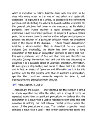which is important to notice. Aristotle deals with this topic, as he
does with every other, in the way of methodical and systematic
exposition. To expound it as a whole, to distribute it into convenient
portions each illustrating the others, to furnish suitable examples for
the general principles laid down — are announced as his distinct
purposes. Now Plato’s manner is quite different. Systematic
exposition is not his primary purpose: he employs it up to a certain
point, but as means towards another and an independent purpose —
towards the solution of a particular difficulty, which has presented
itself in the course of the dialogue. — “Nosti morem dialogorum.”
Aristotle is demonstrative: Plato is dialectical. In our present
dialogue (the Sophistês), the Eleate has been giving a long
explanation of Non-Ens; an explanation intended to prove that Non-
Ens was a particular sort of Ens, and that there was therefore no
absurdity (though Parmenides had said that this was absurdity) in
assuming it as a passable object of Cognition, Opination, Affirmation.
He now goes a step further, and seeks to show that it is, actually
and in fact, an object of Opination and Affirmation.144 It is for this
purpose, and for this purpose only, that he analyses a proposition,
specifies the constituent elements requisite to form it, and
distinguishes one proposition from another.
144 Plato, Sophist. p. 261 D.
Accordingly, the Eleate, — after pointing out that neither a string
of nouns repeated one after the other, nor a string of verbs so
repeated, would form a significant proposition, — declares that the
conjunction of a noun with a verb is required to form one; and that
opination is nothing but that internal mental process which the
words of the proposition express. The smallest proposition must
combine a noun with a verb:— the former signifying the agent, the
 