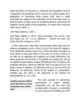 Aristotle assumes without
proof, that there are some
propositions true, others
false.
latter, the action or thing done.145 Moreover, the proposition must be
a proposition of something; and it must be of a certain quality. By a
proposition of something, Plato means, that what is called
technically the subject of the proposition (in his time there were no
technical terms of logic) must be something positive, and cannot be
negative: by the quality of the proposition, he means that it must be
either true or false.146
145 Plato, Sophist. p. 262 C.
146 Plato, Sophist. p. 262 E. Λόγον ἀναγκαῖον, ὅταν περ ᾖ, τινὸς
εἶναι λόγον, μ ὴ δ έ τ ι ν ο ς , ἀδύνατον … Οὐκοῦν καὶ ποιόν τινα
αὐτὸν εἶναι δεῖ; Compare p. 237 E.
In the words here cited Plato unconsciously slides back into the
ordinary acceptation of μή τι: that is, to μὴ in the sense of negation.
If we adopt that peculiar sense of μή, which the Eleate has taken so
much pains to prove just before in the case of τὸ μὴ ὂν (that is, if
we take μὴ as signifying not negation but simply difference), the
above argument will not hold. If τίς signifies one subject (A), and μή
τις signifies simply another subject (B) different from A (ἕτερον), the
predicate ἀδύνατον cannot be affirmed. But if we take μή τις in its
proper sense of negation, the ἀδύνατον will be so far true that οὐκ
ἄνθρωπος, οὐ Θεαίτητος, cannot be the subject of a proposition.
Aristotle says the same in the beginning of the Treatise De
Interpretatione (p. 16, a. 30).
This early example of rudimentary
grammatical or logical analysis,
recognising only the two main and
principal parts of speech, is interesting
as occurring prior to Aristotle; by whom
 