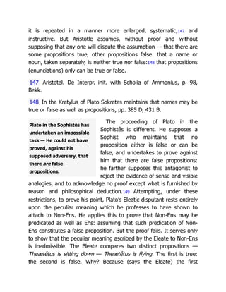 Plato in the Sophistês has
undertaken an impossible
task — He could not have
proved, against his
supposed adversary, that
there are false
propositions.
it is repeated in a manner more enlarged, systematic,147 and
instructive. But Aristotle assumes, without proof and without
supposing that any one will dispute the assumption — that there are
some propositions true, other propositions false: that a name or
noun, taken separately, is neither true nor false:148 that propositions
(enunciations) only can be true or false.
147 Aristotel. De Interpr. init. with Scholia of Ammonius, p. 98,
Bekk.
148 In the Kratylus of Plato Sokrates maintains that names may be
true or false as well as propositions, pp. 385 D, 431 B.
The proceeding of Plato in the
Sophistês is different. He supposes a
Sophist who maintains that no
proposition either is false or can be
false, and undertakes to prove against
him that there are false propositions:
he farther supposes this antagonist to
reject the evidence of sense and visible
analogies, and to acknowledge no proof except what is furnished by
reason and philosophical deduction.149 Attempting, under these
restrictions, to prove his point, Plato’s Eleatic disputant rests entirely
upon the peculiar meaning which he professes to have shown to
attach to Non-Ens. He applies this to prove that Non-Ens may be
predicated as well as Ens: assuming that such predication of Non-
Ens constitutes a false proposition. But the proof fails. It serves only
to show that the peculiar meaning ascribed by the Eleate to Non-Ens
is inadmissible. The Eleate compares two distinct propositions —
Theætêtus is sitting down — Theætêtus is flying. The first is true:
the second is false. Why? Because (says the Eleate) the first
 
