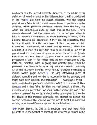 predicates Ens, the second predicates Non-Ens, or (to substitute his
definition of Non-Ens) another Ens different from the Ens predicated
in the first.150 But here the reason assigned, why the second
proposition is false, is not the real reason. Many propositions may be
assigned, which predicate attributes different from the first, but
which are nevertheless quite as much true as the first. I have
already observed, that the reason why the second proposition is
false is, because it contradicts the direct testimony of sense, if the
persons debating are spectators: if they are not spectators, then
because it contradicts the sum total of their previous sensible
experience, remembered, compared, and generalised, which has
established in them the conviction that no man does or can fly. If
you discard the testimony of sense as unworthy of credit (which
Plato assumes the Sophist to do), you cannot prove that the second
proposition is false — nor indeed that the first proposition is true.
Plato has therefore failed in giving that dialectic proof which he
promised. The Eleate is forced to rely (without formally confessing
it), on the testimony of sense, which he had forbidden Theætêtus to
invoke, twenty pages before.151 The long intervening piece of
dialectic about Ens and Non-Ens is inconclusive for his purpose, and
might have been omitted. The proposition — Theætêtus is flying —
does undoubtedly predicate attributes which are not as if they
were,152 and is thus false. But then we must consult and trust the
evidence of our perception: we must farther accept are not in the
ordinary sense of the words, and not in the sense given to them by
the Eleate in the Platonic Sophistês. His attempt to banish the
specific meaning of the negative particle, and to treat it as signifying
nothing more than difference, appears to me fallacious.153
149 Plato, Sophist. p. 240 A. It deserves note that here Plato
presents to us the Sophist as rejecting the evidence of sense: in the
 