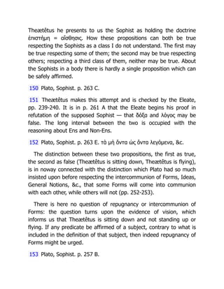 Theætêtus he presents to us the Sophist as holding the doctrine
ἐπιστήμη = αἴσθησις. How these propositions can both be true
respecting the Sophists as a class I do not understand. The first may
be true respecting some of them; the second may be true respecting
others; respecting a third class of them, neither may be true. About
the Sophists in a body there is hardly a single proposition which can
be safely affirmed.
150 Plato, Sophist. p. 263 C.
151 Theætêtus makes this attempt and is checked by the Eleate,
pp. 239-240. It is in p. 261 A that the Eleate begins his proof in
refutation of the supposed Sophist — that δόξα and λόγος may be
false. The long interval between the two is occupied with the
reasoning about Ens and Non-Ens.
152 Plato, Sophist. p. 263 E. τὰ μὴ ὄντα ὡς ὄντα λεγόμενα, &c.
The distinction between these two propositions, the first as true,
the second as false (Theætêtus is sitting down, Theætêtus is flying),
is in noway connected with the distinction which Plato had so much
insisted upon before respecting the intercommunion of Forms, Ideas,
General Notions, &c., that some Forms will come into communion
with each other, while others will not (pp. 252-253).
There is here no question of repugnancy or intercommunion of
Forms: the question turns upon the evidence of vision, which
informs us that Theætêtus is sitting down and not standing up or
flying. If any predicate be affirmed of a subject, contrary to what is
included in the definition of that subject, then indeed repugnancy of
Forms might be urged.
153 Plato, Sophist. p. 257 B.
 