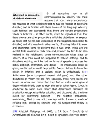 What must be assumed in
all dialectic discussion.
In all reasoning, nay in all
communication by speech, you must
assume that your hearer understands
the meaning of what is spoken: that he has the feelings of belief and
disbelief, and is familiar with those forms of the language whereby
such feelings are expressed: that there are certain propositions
which he believes — in other words, which he regards as true: that
there are certain other propositions which he disbelieves, or regards
as false: that he has had experience of the transition from belief to
disbelief, and vice versâ — in other words, of having fallen into error
and afterwards come to perceive that it was error. These are the
mental facts realised in each man and assumed by him to be also
realised in his neighbours, when communication takes place by
speech. If a man could be supposed to believe nothing, and to
disbelieve nothing; — if he had no forms of speech to express his
belief, disbelief, affirmation, and denial — no information could be
given, no discussion would be possible. Every child has to learn this
lesson in infancy; and a tedious lesson it undoubtedly is.154
Antisthenes (who composed several dialogues) and the other
disputants of whom we are now speaking, must have learnt the
lesson as other men have: but they find or make some general
theory which forbids them to trust the lesson when learnt. It was in
obedience to some such theory that Antisthenes discarded all
predication except essential predication, and discarded also the form
suited for expressing disbelief — the negative proposition:
maintaining, That to contradict was impossible. I know no mode of
refuting him, except by showing that his fundamental theory is
erroneous.
154 Aristotel. Metaphys. vii. 1043, b. 25. ὥστε ἡ ἀπορία ἣν οἱ
Ἀντισθένειοι καὶ οἱ οὕτως ἀ π α ί δ ε υ τ ο ι ἠπόρουν, ἔχει τινὰ καιρόν,
 