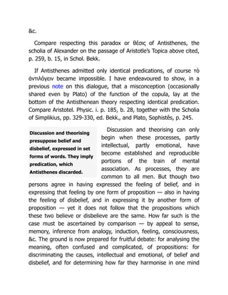 Discussion and theorising
presuppose belief and
disbelief, expressed in set
forms of words. They imply
predication, which
Antisthenes discarded.
&c.
Compare respecting this paradox or θέσις of Antisthenes, the
scholia of Alexander on the passage of Aristotle’s Topica above cited,
p. 259, b. 15, in Schol. Bekk.
If Antisthenes admitted only identical predications, of course τὸ
ἀντιλόγειν became impossible. I have endeavoured to show, in a
previous note on this dialogue, that a misconception (occasionally
shared even by Plato) of the function of the copula, lay at the
bottom of the Antisthenean theory respecting identical predication.
Compare Aristotel. Physic. i. p. 185, b. 28, together with the Scholia
of Simplikius, pp. 329-330, ed. Bekk., and Plato, Sophistês, p. 245.
Discussion and theorising can only
begin when these processes, partly
intellectual, partly emotional, have
become established and reproducible
portions of the train of mental
association. As processes, they are
common to all men. But though two
persons agree in having expressed the feeling of belief, and in
expressing that feeling by one form of proposition — also in having
the feeling of disbelief, and in expressing it by another form of
proposition — yet it does not follow that the propositions which
these two believe or disbelieve are the same. How far such is the
case must be ascertained by comparison — by appeal to sense,
memory, inference from analogy, induction, feeling, consciousness,
&c. The ground is now prepared for fruitful debate: for analysing the
meaning, often confused and complicated, of propositions: for
discriminating the causes, intellectual and emotional, of belief and
disbelief, and for determining how far they harmonise in one mind
 