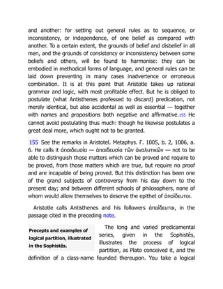 Precepts and examples of
logical partition, illustrated
in the Sophistês.
and another: for setting out general rules as to sequence, or
inconsistency, or independence, of one belief as compared with
another. To a certain extent, the grounds of belief and disbelief in all
men, and the grounds of consistency or inconsistency between some
beliefs and others, will be found to harmonise: they can be
embodied in methodical forms of language, and general rules can be
laid down preventing in many cases inadvertence or erroneous
combination. It is at this point that Aristotle takes up rational
grammar and logic, with most profitable effect. But he is obliged to
postulate (what Antisthenes professed to discard) predication, not
merely identical, but also accidental as well as essential — together
with names and propositions both negative and affirmative.155 He
cannot avoid postulating thus much: though he likewise postulates a
great deal more, which ought not to be granted.
155 See the remarks in Aristotel. Metaphys. Γ. 1005, b. 2, 1006, a.
6. He calls it ἀπαιδευσία — ἀπαιδευσία τῶν ἀναλυτικῶν — not to be
able to distinguish those matters which can be proved and require to
be proved, from those matters which are true, but require no proof
and are incapable of being proved. But this distinction has been one
of the grand subjects of controversy from his day down to the
present day; and between different schools of philosophers, none of
whom would allow themselves to deserve the epithet of ἀπαίδευτοι.
Aristotle calls Antisthenes and his followers ἀπαίδευτοι, in the
passage cited in the preceding note.
The long and varied predicamental
series, given in the Sophistês,
illustrates the process of logical
partition, as Plato conceived it, and the
definition of a class-name founded thereupon. You take a logical
 