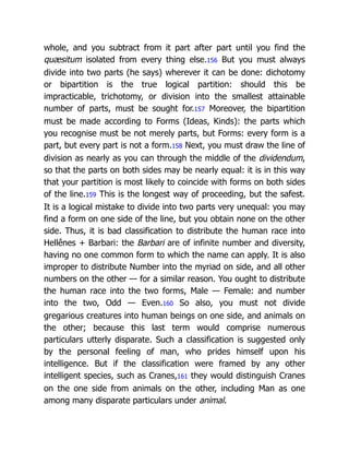 whole, and you subtract from it part after part until you find the
quæsitum isolated from every thing else.156 But you must always
divide into two parts (he says) wherever it can be done: dichotomy
or bipartition is the true logical partition: should this be
impracticable, trichotomy, or division into the smallest attainable
number of parts, must be sought for.157 Moreover, the bipartition
must be made according to Forms (Ideas, Kinds): the parts which
you recognise must be not merely parts, but Forms: every form is a
part, but every part is not a form.158 Next, you must draw the line of
division as nearly as you can through the middle of the dividendum,
so that the parts on both sides may be nearly equal: it is in this way
that your partition is most likely to coincide with forms on both sides
of the line.159 This is the longest way of proceeding, but the safest.
It is a logical mistake to divide into two parts very unequal: you may
find a form on one side of the line, but you obtain none on the other
side. Thus, it is bad classification to distribute the human race into
Hellênes + Barbari: the Barbari are of infinite number and diversity,
having no one common form to which the name can apply. It is also
improper to distribute Number into the myriad on side, and all other
numbers on the other — for a similar reason. You ought to distribute
the human race into the two forms, Male — Female: and number
into the two, Odd — Even.160 So also, you must not divide
gregarious creatures into human beings on one side, and animals on
the other; because this last term would comprise numerous
particulars utterly disparate. Such a classification is suggested only
by the personal feeling of man, who prides himself upon his
intelligence. But if the classification were framed by any other
intelligent species, such as Cranes,161 they would distinguish Cranes
on the one side from animals on the other, including Man as one
among many disparate particulars under animal.
 