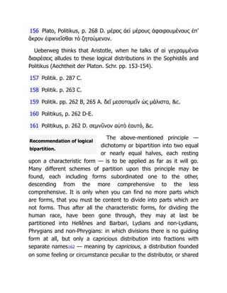 Recommendation of logical
bipartition.
156 Plato, Politikus, p. 268 D. μέρος ἀεὶ μέρους ἀφαιρουμένους ἐπ’
ἄκρον ἐφικνεῖσθαι τὸ ζητούμενον.
Ueberweg thinks that Aristotle, when he talks of αἱ γεγραμμέναι
διαιρέσεις alludes to these logical distributions in the Sophistês and
Politikus (Aechtheit der Platon. Schr. pp. 153-154).
157 Politik. p. 287 C.
158 Politik. p. 263 C.
159 Politik. pp. 262 B, 265 A. δεῖ μεσοτομεῖν ὡς μάλιστα, &c.
160 Politikus, p. 262 D-E.
161 Politikus, p. 262 D. σεμνῦνον αὑτὸ ἑαυτό, &c.
The above-mentioned principle —
dichotomy or bipartition into two equal
or nearly equal halves, each resting
upon a characteristic form — is to be applied as far as it will go.
Many different schemes of partition upon this principle may be
found, each including forms subordinated one to the other,
descending from the more comprehensive to the less
comprehensive. It is only when you can find no more parts which
are forms, that you must be content to divide into parts which are
not forms. Thus after all the characteristic forms, for dividing the
human race, have been gone through, they may at last be
partitioned into Hellênes and Barbari, Lydians and non-Lydians,
Phrygians and non-Phrygians: in which divisions there is no guiding
form at all, but only a capricious distribution into fractions with
separate names162 — meaning by capricious, a distribution founded
on some feeling or circumstance peculiar to the distributor, or shared
 
