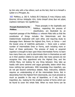 Precepts illustrated by the
Philêbus.
by him only with a few others; such as the fact, that he is himself a
Lydian or a Phrygian, &c.
162 Politikus, p. 262 E. Λυδοὺς δὲ ἢ Φρύγας ἤ τινας ἑτέρους πρὸς
ἅπαντας τάττων ἀπόσχιζοι τότε, ἡνίκα ἀποροῖ γένος ἄμα καὶ μέρος
εὑρίσκειν ἑκάτερον τῶν σχισθέντων.
These precepts in the Sophistês and
Politikus, respecting the process of
classification, are illustrated by an
important passage of the Philêbus:163 wherein Plato tells us that the
constitution of things includes the Determinate and the
Indeterminate implicated with each other, and requiring study to
disengage them. Between the highest One, Form, or Genus — and
the lowest array of indefinite particulars — there exist a certain
number of intermediate Ones or Forms, each including more or
fewer of these particulars. The process of study or acquired
cognition is brought to bear upon these intermediate Forms: to learn
how many there are, and to discriminate them in themselves as well
as in their position relative to each other. But many persons do not
recognise this: they apprehend only the Highest One, and the
Infinite Many, not looking for any thing between: they take up
hastily with some extreme and vague generality, below which they
know nothing but particulars. With knowledge thus imperfect, you
do not get beyond contentious debate. Real, instructive, dialectic
requires an understanding of all the intermediate forms. But in
descending from the Highest Form downwards, you must proceed as
much as possible in the way of bipartition, or if not, then of
tripartition, &c.: looking for the smallest number of forms which can
be found to cover the whole field. When no more forms can be
 