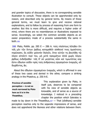 Province of sensible
perception — is not so
much narrowed by Plato
here as it is in the
Theætêtus.
and grander topics of discussion, there is no corresponding sensible
illustration to consult. These objects can be apprehended only by
reason, and described only by general terms. By means of these
general terms, we must learn to give and receive rational
explanations, and to follow by process of reasoning from one form to
another. But this is more difficult, and requires a higher order of
mind, where there are no resemblances or illustrations exposed to
sense. Accordingly, we select the common sensible objects as an
easier preparatory mode of a process substantially the same in
both.166
166 Plato, Politik. pp. 285 E — 286 A. τοὺς πλείστους λέληθεν ὅτι
τοῖς μὲν τῶν ὄντων ῥᾳδίως καταμαθεῖν αἰσθηταί τινες ὁμοιότητες
πεφύκασιν, ἃς οὐδὲν χαλεπὸν δηλοῦν, ὅταν αὐτῶν τις βουλήθῃ τῷ
λόγον αἰτοῦντι περὶ του, μὴ μετὰ πραγμάτων ἀλλὰ χωρὶς λόγου
ῥᾳδίως ἐνδείξασθαι· τοῖς δ’ αὖ μεγίστοις οὖσι καὶ τιμιωτάτοις οὐκ
ἔστιν εἴδωλον οὐδὲν πρὸς τοὺς ἀνθρώπους εἰργασμένον ἐναργῶς, οὗ
δειχθέντος, &c.
About the εἴδωλον εἰργασμένον ἐναργῶς, which is affirmed in one
of these two cases and denied in the other, compare a striking
analogy in the Phædrus, p. 250 A-E.
This explanation given by Plato, in
itself just, deserves to be compared
with his view of sensible objects as
knowable, and of sense as a source of
knowledge. I noticed in a preceding
chapter the position which Sokrates is
made to lay down in the Theætêtus,167 — That (αἴσθησις) sensible
perception reaches only to the separate impressions of sense, and
does not apprehend the likeness and other relations between them.
 