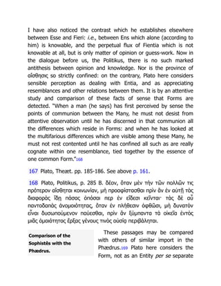 Comparison of the
Sophistês with the
Phædrus.
I have also noticed the contrast which he establishes elsewhere
between Esse and Fieri: i.e., between Ens which alone (according to
him) is knowable, and the perpetual flux of Fientia which is not
knowable at all, but is only matter of opinion or guess-work. Now in
the dialogue before us, the Politikus, there is no such marked
antithesis between opinion and knowledge. Nor is the province of
αἴσθησις so strictly confined: on the contrary, Plato here considers
sensible perception as dealing with Entia, and as appreciating
resemblances and other relations between them. It is by an attentive
study and comparison of these facts of sense that Forms are
detected. “When a man (he says) has first perceived by sense the
points of communion between the Many, he must not desist from
attentive observation until he has discerned in that communion all
the differences which reside in Forms: and when he has looked at
the multifarious differences which are visible among these Many, he
must not rest contented until he has confined all such as are really
cognate within one resemblance, tied together by the essence of
one common Form.”168
167 Plato, Theæt. pp. 185-186. See above p. 161.
168 Plato, Politikus, p. 285 B. δέον, ὅταν μὲν τὴν τῶν πολλῶν τις
πρότερον αἴσθηται κοινωνίαν, μὴ προαφίστασθαι πρὶν ἂν ἐν αὐτῇ τὰς
διαφορὰς ἴδῃ πάσας ὁπόσαι περ ἐν εἴδεσι κεῖνται· τὰς δὲ αὖ
παντοδαπὰς ἀνομοιότητας, ὅταν ἐν πλήθεσιν ὀφθῶσι, μὴ δυνατὸν
εἶναι δυσωπούμενον παύεσθαι, πρὶν ἂν ξύμπαντα τὰ οἰκεῖα ἐντὸς
μιᾶς ὁμοιότητος ἕρξας γένους τινὸς οὐσίᾳ περιβάληται.
These passages may be compared
with others of similar import in the
Phædrus.169 Plato here considers the
Form, not as an Entity per se separate
 