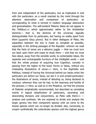 from and independent of the particulars, but as implicated in and
with the particulars: as a result reached by the mind through the
attentive observation and comparison of particulars: as
corresponding to what is termed in modern language abstraction
and generalisation. The self-existent Platonic Ideas do not appear in
the Politikus:170 which approximates rather to the Aristotelian
doctrine:— that is, the doctrine of the universal, logically
distinguishable from its particulars, but having no reality apart from
them (χωριστὰ λόγῳ μόνον). But in other dialogues of Plato, the
separation between the two is made as complete as possible,
especially in the striking passages of the Republic: wherein we read
that the facts of sense are a delusive juggle — that we must turn
our back upon them and cease to study them — and that we must
face about, away from the sensible world, to contemplate Ideas, the
separate and unchangeable furniture of the intelligible world — and
that the whole process of acquiring true Cognition, consists in
passing from the higher to the lower Forms or Ideas, without any
misleading illustrations of sense.171 Here, in the Sophistês and
Politikus, instead of having the Universal behind our backs when the
particulars are before our faces, we see it in and amidst particulars:
the illustrations of sense, instead of deluding us, being declared to
conduce, wherever they can be had, to the clearness and facility of
the process.172 Here, as well as in the Phædrus, we find the process
of Dialectic emphatically recommended, but described as consisting
mainly in logical classification of particulars, ascending and
descending divisions and conjunctions, as Plato calls them173 —
analysis and synthesis. We are enjoined to divide and analyse the
larger genera into their component species until we come to the
lowest species which can no longer be divided: also, conversely, to
conjoin synthetically the subordinate species until the highest genus
 