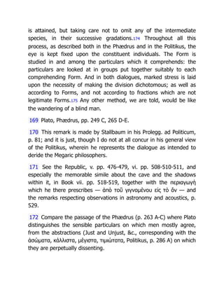 is attained, but taking care not to omit any of the intermediate
species, in their successive gradations.174 Throughout all this
process, as described both in the Phædrus and in the Politikus, the
eye is kept fixed upon the constituent individuals. The Form is
studied in and among the particulars which it comprehends: the
particulars are looked at in groups put together suitably to each
comprehending Form. And in both dialogues, marked stress is laid
upon the necessity of making the division dichotomous; as well as
according to Forms, and not according to fractions which are not
legitimate Forms.175 Any other method, we are told, would be like
the wandering of a blind man.
169 Plato, Phædrus, pp. 249 C, 265 D-E.
170 This remark is made by Stallbaum in his Prolegg. ad Politicum,
p. 81; and it is just, though I do not at all concur in his general view
of the Politikus, wherein he represents the dialogue as intended to
deride the Megaric philosophers.
171 See the Republic, v. pp. 476-479, vi. pp. 508-510-511, and
especially the memorable simile about the cave and the shadows
within it, in Book vii. pp. 518-519, together with the περιαγωγὴ
which he there prescribes — ἀπὸ τοῦ γιγνομένου εἰς τὸ ὄν — and
the remarks respecting observations in astronomy and acoustics, p.
529.
172 Compare the passage of the Phædrus (p. 263 A-C) where Plato
distinguishes the sensible particulars on which men mostly agree,
from the abstractions (Just and Unjust, &c., corresponding with the
ἀσώματα, κάλλιστα, μέγιστα, τιμιώτατα, Politikus, p. 286 A) on which
they are perpetually dissenting.
 