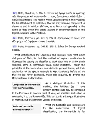 Comparison of the Politikus
with the Parmenidês.
Variety of method in
dialectic research —
173 Plato, Phædrus, p. 266 B. τούτων δὴ ἔγωγε αὐτός τε ἐραστὴς
τῶν διαιρέσεων καὶ συναγωγῶν … τοὺς δυναμένους αὐτὸ δρᾷν …
καλῶ διαλεκτικούς. The reason which Sokrates gives in the Phædrus
for his attachment to dialectics, that he may become competent in
discourse and in wisdom (ἵν’ οἷός τε ὦ λέγειν καὶ φρονεῖν), is the
same as that which the Eleate assigns in recommendation of the
logical exercises in the Politikus.
174 Plato, Phædrus, pp. 271 D, 277 B. ὁρισάμενός τε πάλιν κατ’
εἴδη μέχρι τοῦ ἀτμήτου τέμνειν ἐπιστήθῃ.
175 Plato, Phædrus, pp. 265 E, 270 E. ἐοίκοι ἂν ὥσπερ τυφλοῦ
πορείᾳ.
What distinguishes the Sophistês and Politikus from most other
dialogues of Plato, is, that the method of logical classification is
illustrated by setting the classifier to work upon one or a few given
subjects, some in themselves trivial, some important. Though the
principles of the method are enunciated in general terms, yet their
application to the special example is kept constantly before us; so
that we are never permitted, much less required, to divorce the
Universal from its Particulars.
As a dialogue illustrative of this
method, the Politikus (as I have
already pointed out) may be compared
to the Phædrus: in another point of view, we shall find instruction in
comparing it to the Parmenidês. This last too is a dialogue illustrative
of method, but of a different variety of method.
What the Sophistês and Politikus are
for the enforcement of logical
classification, the Parmenidês is for
 