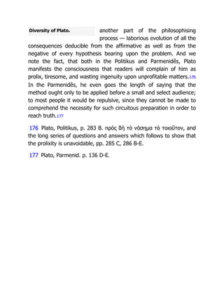 Diversity of Plato. another part of the philosophising
process — laborious evolution of all the
consequences deducible from the affirmative as well as from the
negative of every hypothesis bearing upon the problem. And we
note the fact, that both in the Politikus and Parmenidês, Plato
manifests the consciousness that readers will complain of him as
prolix, tiresome, and wasting ingenuity upon unprofitable matters.176
In the Parmenidês, he even goes the length of saying that the
method ought only to be applied before a small and select audience;
to most people it would be repulsive, since they cannot be made to
comprehend the necessity for such circuitous preparation in order to
reach truth.177
176 Plato, Politikus, p. 283 B. πρὸς δὴ τὸ νόσημα τὸ τοιοῦτον, and
the long series of questions and answers which follows to show that
the prolixity is unavoidable, pp. 285 C, 286 B-E.
177 Plato, Parmenid. p. 136 D-E.
 
