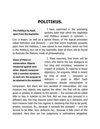 The Politikus by itself,
apart from the Sophistês.
Views of Plato on
mensuration. Objects
measured against each
other. Objects compared
with a common standard.
In each Art, the purpose to
be attained is the standard.
POLITIKUS.
I have examined in the preceding
sections both that which the Sophistês
and Politikus present in common —
(viz. a lesson, as well as a partial theory, of the logical processes
called Definition and Division) — and that which Sophistês presents
apart from the Politikus. I now advert to two matters which we find
in the Politikus, but not in the Sophistês. Both of them will be found
to illustrate the Platonic mode of philosophising.
I. Plato assumes, that there will be
critics who blame the two dialogues as
too long and circuitous; excessive in
respect of prolixity. In replying to those
objectors,1 he enquires, What is meant
by long or short — excessive or
deficient — great or little? Such
expressions denote mensuration or
comparison. But there are two varieties of mensuration. We may
measure two objects one against the other: the first will be called
great or greater, in relation to the second — the second will be called
little or less in relation to the first. But we may also proceed in a
different way. We may assume some third object as a standard, and
then measure both the two against it: declaring the first to be great,
greater, excessive, &c., because it exceeds the standard — and the
second to be little, less, deficient, &c., because it falls short of the
standard. Here then are two judgments or estimations altogether
 
